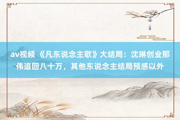 av视频 《凡东说念主歌》大结局：沈琳创业那伟追回八十万，其他东说念主结局预感以外
