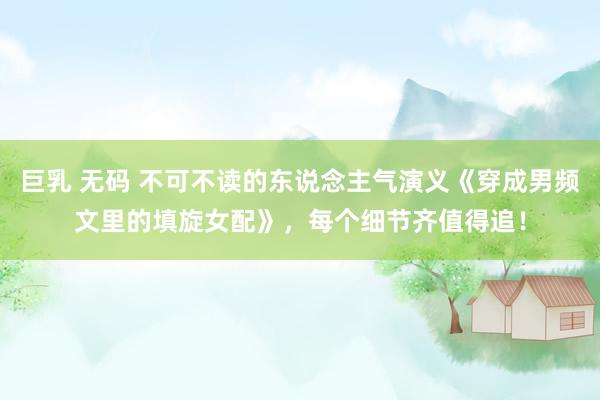 巨乳 无码 不可不读的东说念主气演义《穿成男频文里的填旋女配》，每个细节齐值得追！