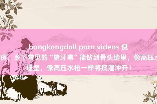 hongkongdoll porn videos 倪海厦：结节便是一包痰，乡下常见的“猪牙皂”能钻到骨头缝里，像高压水枪一样将痰湿冲开！
