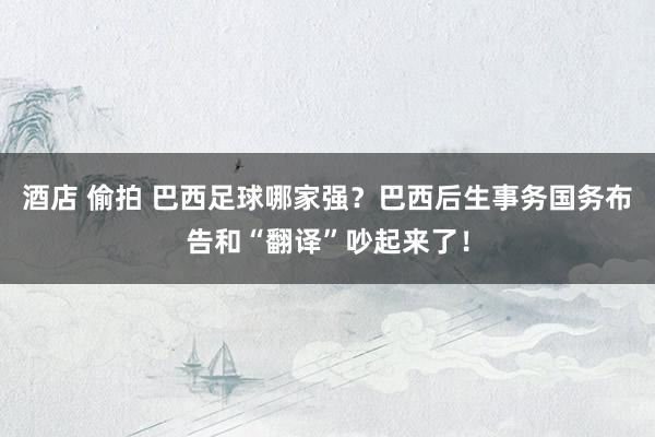酒店 偷拍 巴西足球哪家强？巴西后生事务国务布告和“翻译”吵起来了！