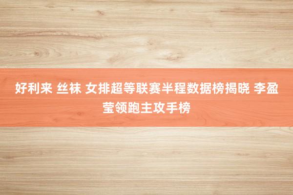 好利来 丝袜 女排超等联赛半程数据榜揭晓 李盈莹领跑主攻手榜