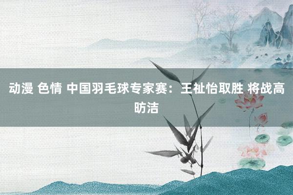 动漫 色情 中国羽毛球专家赛：王祉怡取胜 将战高昉洁