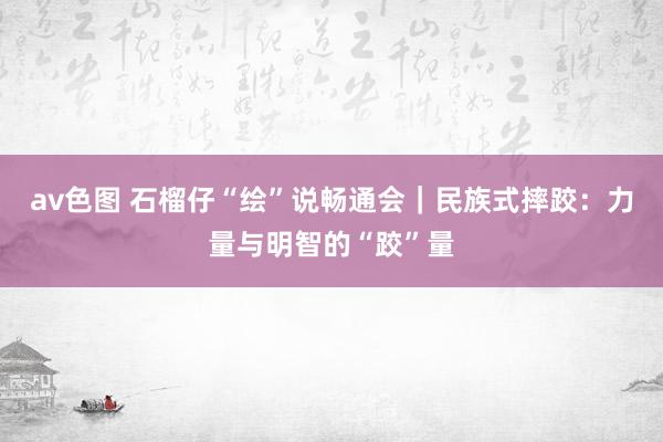 av色图 石榴仔“绘”说畅通会｜民族式摔跤：力量与明智的“跤”量