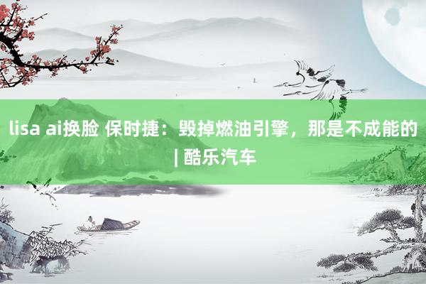 lisa ai换脸 保时捷：毁掉燃油引擎，那是不成能的 | 酷乐汽车