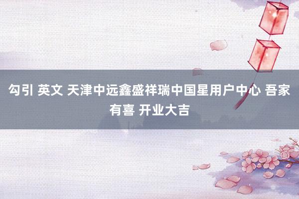 勾引 英文 天津中远鑫盛祥瑞中国星用户中心 吾家有喜 开业大吉