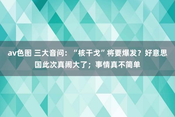 av色图 三大音问：“核干戈”将要爆发？好意思国此次真闹大了；事情真不简单