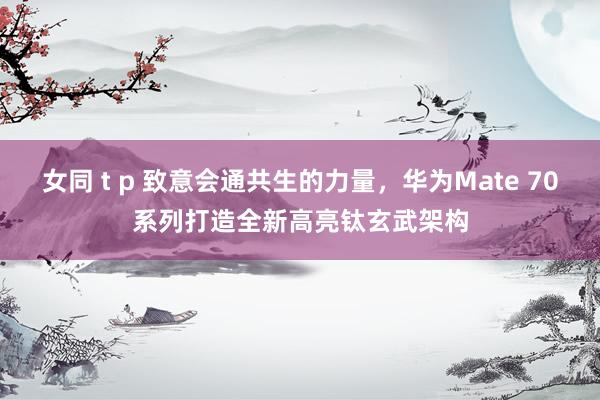 女同 t p 致意会通共生的力量，华为Mate 70系列打造全新高亮钛玄武架构
