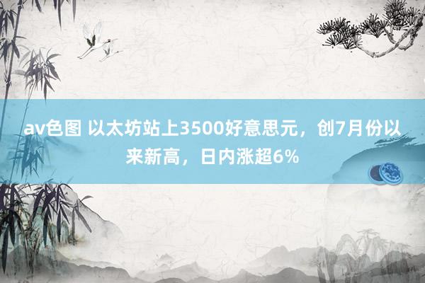 av色图 以太坊站上3500好意思元，创7月份以来新高，日内涨超6%