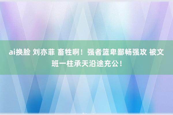 ai换脸 刘亦菲 畜牲啊！强者篮卑鄙畅强攻 被文班一柱承天沿途充公！