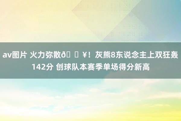 av图片 火力弥散🔥！灰熊8东说念主上双狂轰142分 创球队本赛季单场得分新高