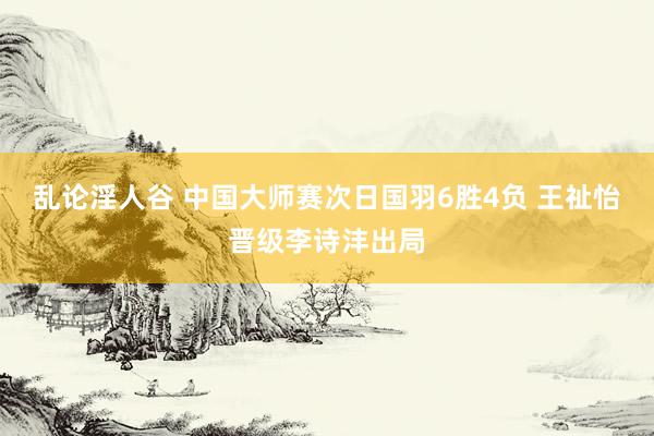 乱论淫人谷 中国大师赛次日国羽6胜4负 王祉怡晋级李诗沣出局