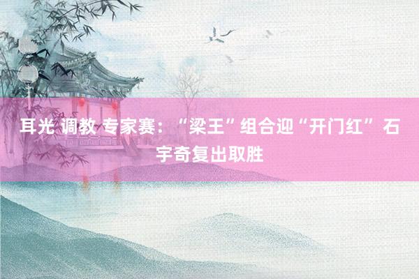 耳光 调教 专家赛：“梁王”组合迎“开门红” 石宇奇复出取胜