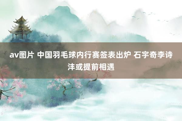 av图片 中国羽毛球内行赛签表出炉 石宇奇李诗沣或提前相遇