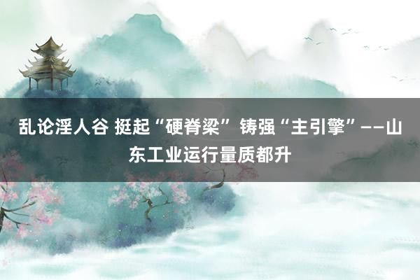 乱论淫人谷 挺起“硬脊梁” 铸强“主引擎”——山东工业运行量质都升