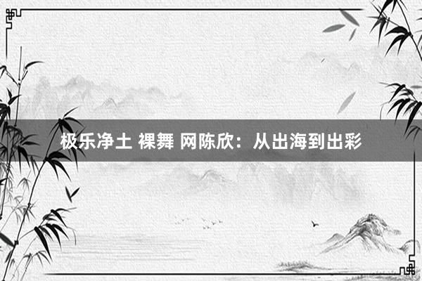 极乐净土 裸舞 网陈欣：从出海到出彩