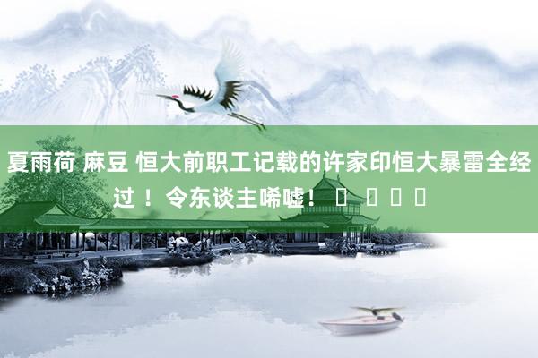 夏雨荷 麻豆 恒大前职工记载的许家印恒大暴雷全经过 ！令东谈主唏嘘！ ​ ​​​