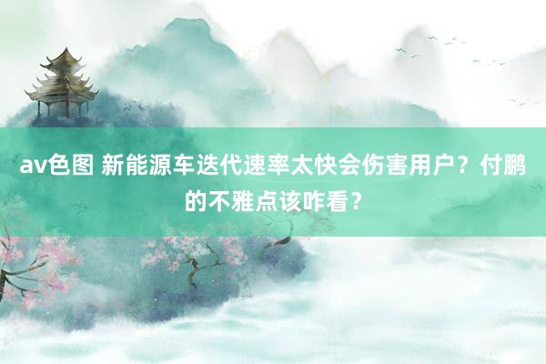 av色图 新能源车迭代速率太快会伤害用户？付鹏的不雅点该咋看？