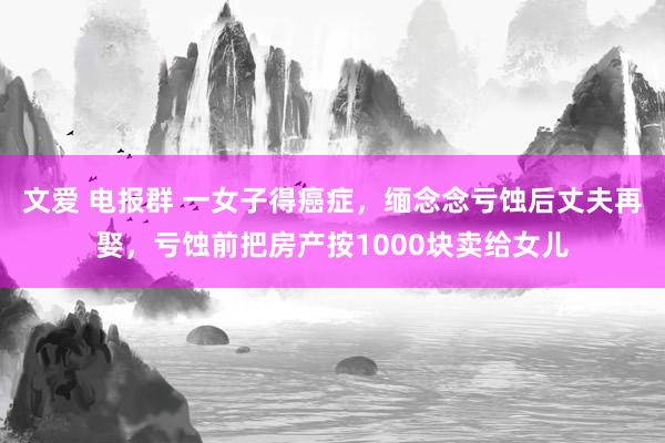 文爱 电报群 一女子得癌症，缅念念亏蚀后丈夫再娶，亏蚀前把房产按1000块卖给女儿