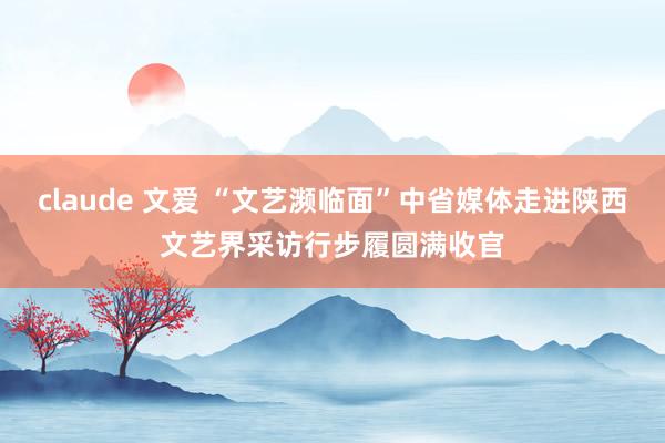 claude 文爱 “文艺濒临面”中省媒体走进陕西文艺界采访行步履圆满收官