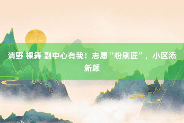 清野 裸舞 副中心有我！志愿“粉刷匠”，小区添新颜