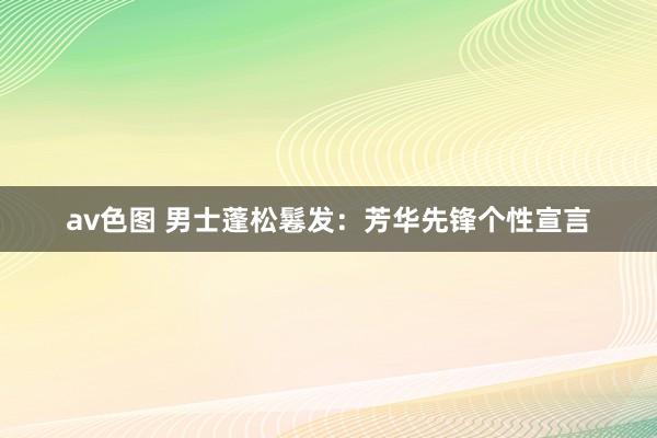 av色图 男士蓬松鬈发：芳华先锋个性宣言