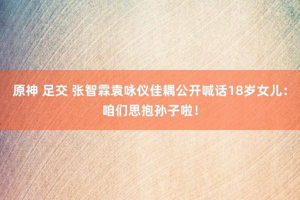 原神 足交 张智霖袁咏仪佳耦公开喊话18岁女儿：咱们思抱孙子啦！