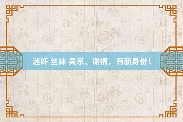 迷奸 丝袜 吴京、谢楠，有新身份！