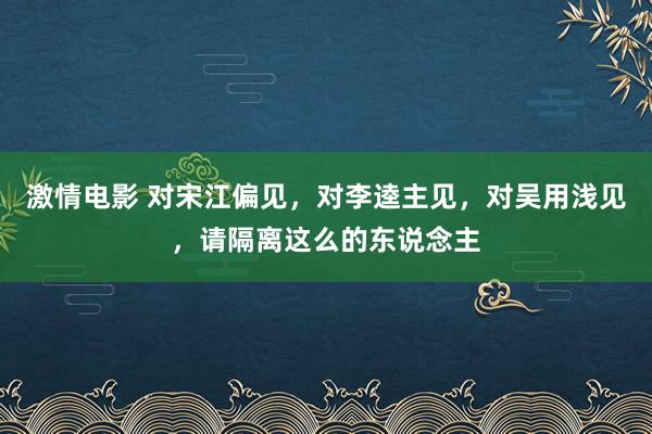 激情电影 对宋江偏见，对李逵主见，对吴用浅见，请隔离这么的东说念主