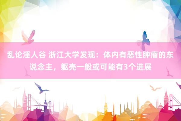 乱论淫人谷 浙江大学发现：体内有恶性肿瘤的东说念主，躯壳一般或可能有3个进展