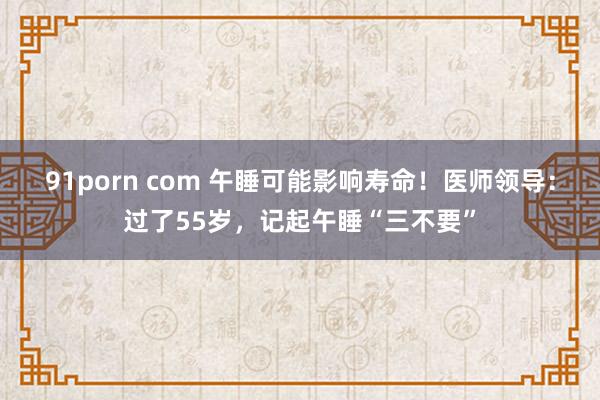 91porn com 午睡可能影响寿命！医师领导：过了55岁，记起午睡“三不要”