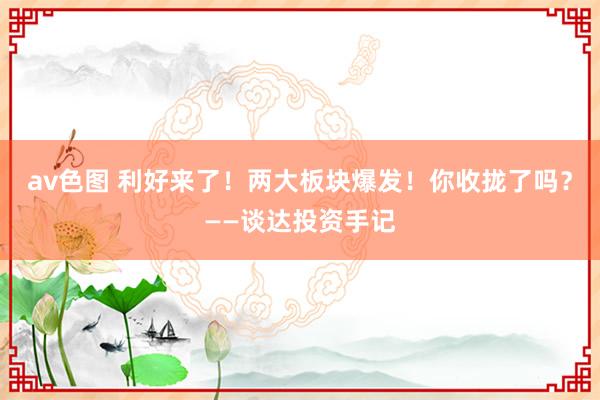 av色图 利好来了！两大板块爆发！你收拢了吗？——谈达投资手记