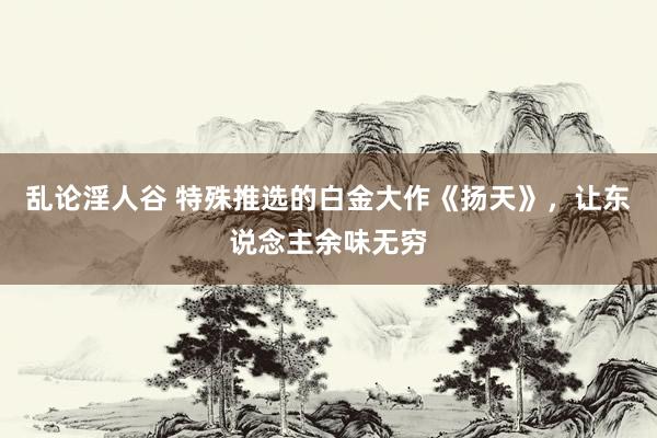 乱论淫人谷 特殊推选的白金大作《扬天》，让东说念主余味无穷