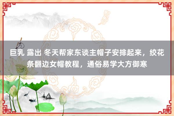 巨乳 露出 冬天帮家东谈主帽子安排起来，绞花条翻边女帽教程，通俗易学大方御寒