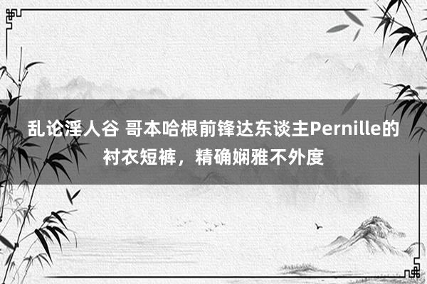 乱论淫人谷 哥本哈根前锋达东谈主Pernille的衬衣短裤，精确娴雅不外度