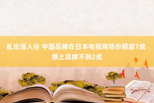 乱论淫人谷 中国品牌在日本电视商场份额超7成 原土品牌不到2成