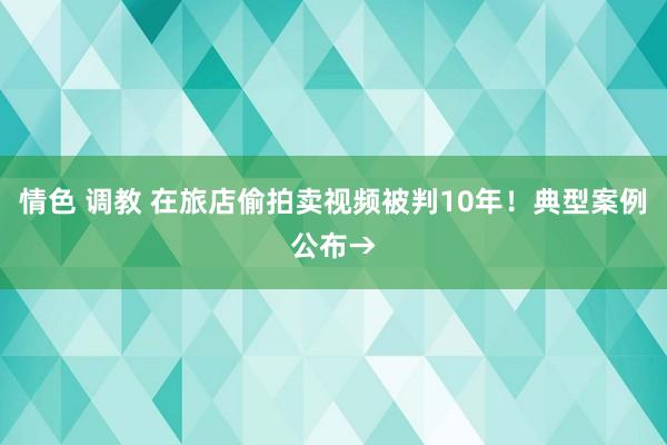 情色 调教 在旅店偷拍卖视频被判10年！典型案例公布→