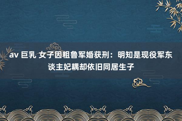av 巨乳 女子因粗鲁军婚获刑：明知是现役军东谈主妃耦却依旧同居生子