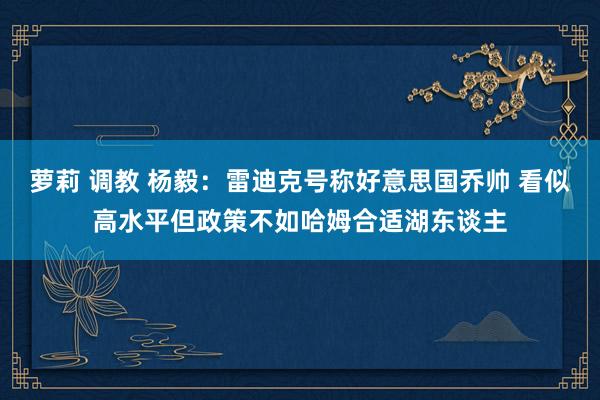 萝莉 调教 杨毅：雷迪克号称好意思国乔帅 看似高水平但政策不如哈姆合适湖东谈主