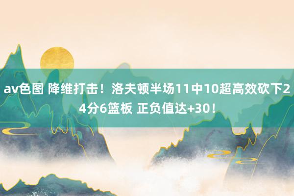 av色图 降维打击！洛夫顿半场11中10超高效砍下24分6篮板 正负值达+30！