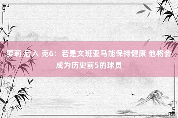 萝莉 后入 克6：若是文班亚马能保持健康 他将会成为历史前5的球员