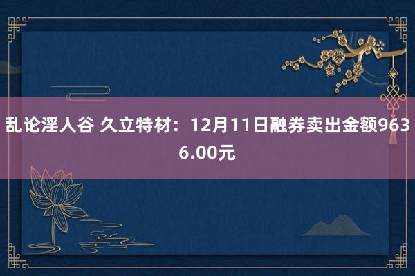 乱论淫人谷 久立特材：12月11日融券卖出金额9636.00元