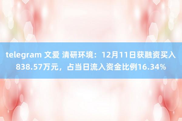 telegram 文爱 清研环境：12月11日获融资买入838.57万元，占当日流入资金比例16.34%