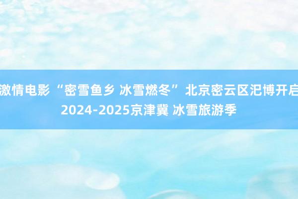 激情电影 “密雪鱼乡 冰雪燃冬” 北京密云区汜博开启2024-2025京津冀 冰雪旅游季