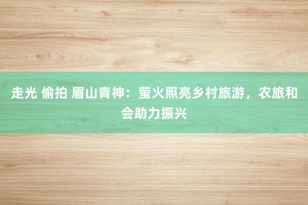 走光 偷拍 眉山青神：萤火照亮乡村旅游，农旅和会助力振兴