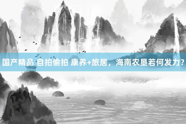 国产精品 自拍偷拍 康养+旅居，海南农垦若何发力？