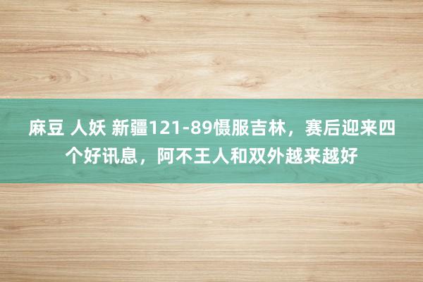 麻豆 人妖 新疆121-89慑服吉林，赛后迎来四个好讯息，阿不王人和双外越来越好