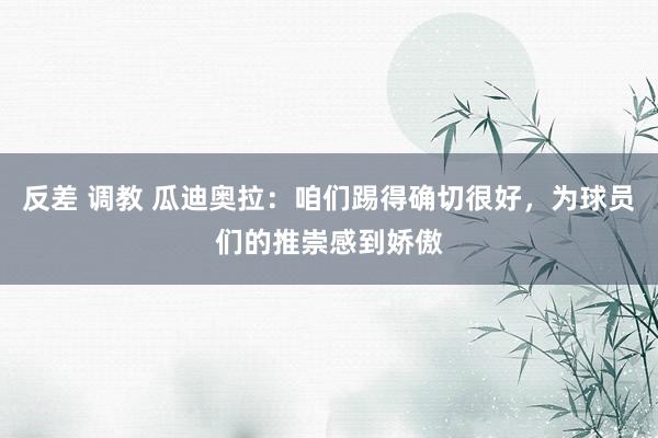 反差 调教 瓜迪奥拉：咱们踢得确切很好，为球员们的推崇感到娇傲