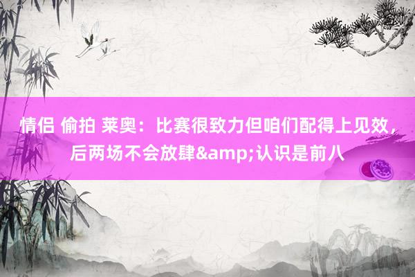 情侣 偷拍 莱奥：比赛很致力但咱们配得上见效，后两场不会放肆&认识是前八