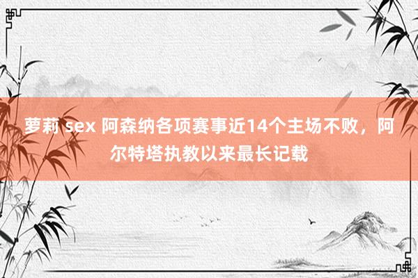 萝莉 sex 阿森纳各项赛事近14个主场不败，阿尔特塔执教以来最长记载