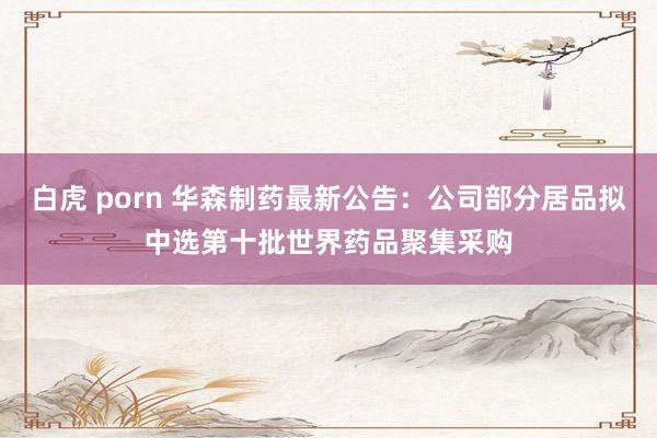 白虎 porn 华森制药最新公告：公司部分居品拟中选第十批世界药品聚集采购